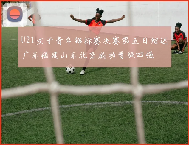 U21女子青年锦标赛决赛第五日综述广东福建山东北京成功晋级四强