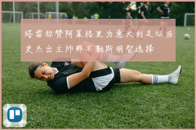 塔雷称赞阿莱格里为意大利足坛历史杰出主帅那不勒斯明智选择