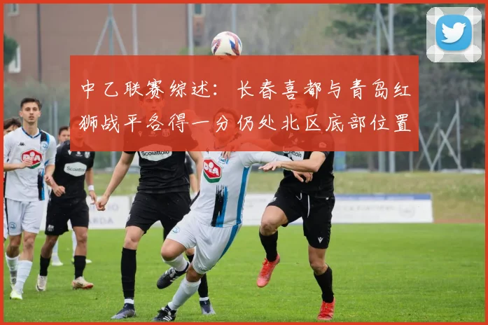 中乙联赛综述：长春喜都与青岛红狮战平各得一分仍处北区底部位置