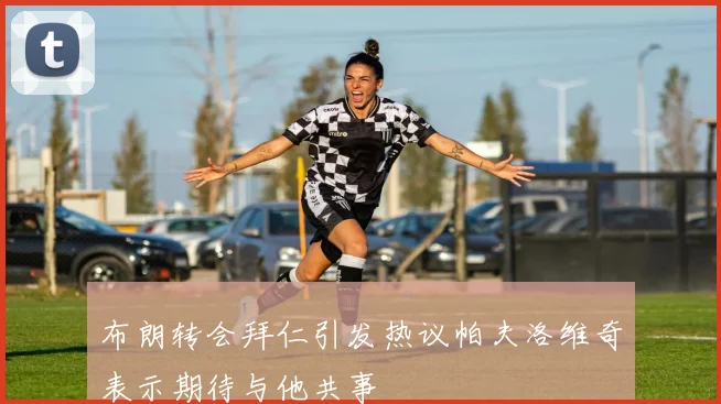 布朗转会拜仁引发热议帕夫洛维奇表示期待与他共事