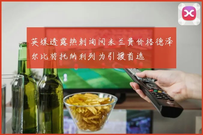 英媒透露热刺询问米兰费价格德泽尔比将托纳利列为引援首选
