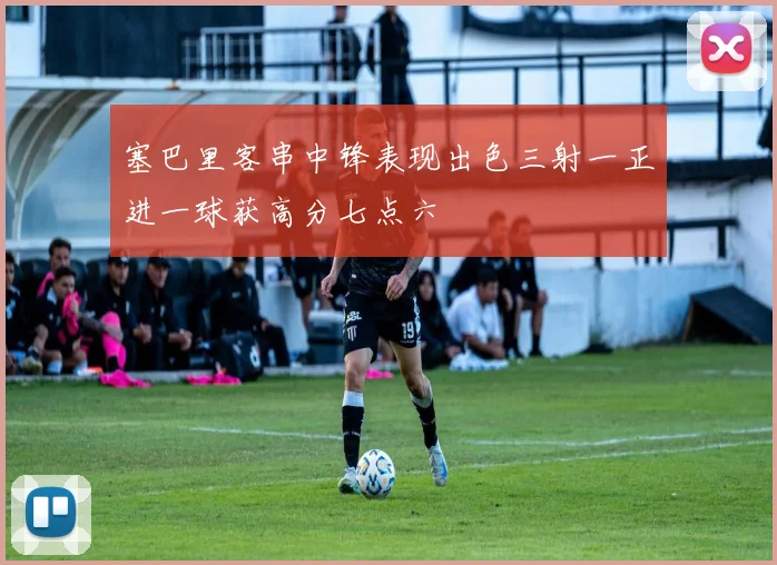 塞巴里客串中锋表现出色三射一正进一球获高分七点六