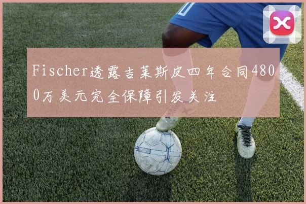 Fischer透露吉莱斯皮四年合同4800万美元完全保障引发关注