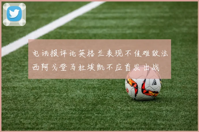 电讯报评论英格兰表现不佳难敌法西阿戈登马杜埃凯不应首发出战
