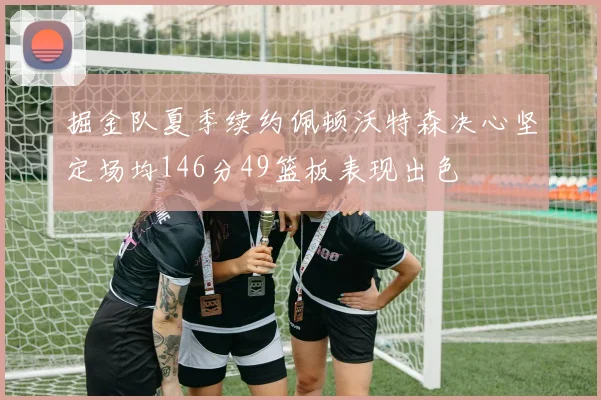 掘金队夏季续约佩顿沃特森决心坚定场均146分49篮板表现出色