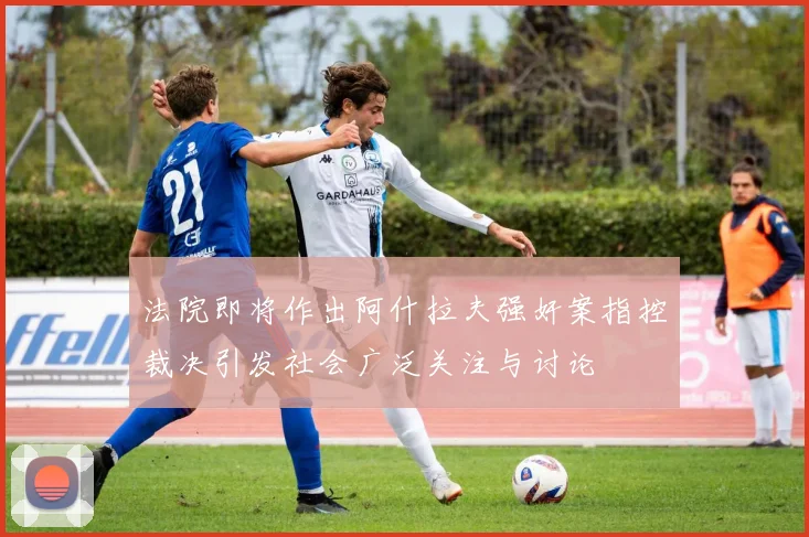 法院即将作出阿什拉夫强奸案指控裁决引发社会广泛关注与讨论