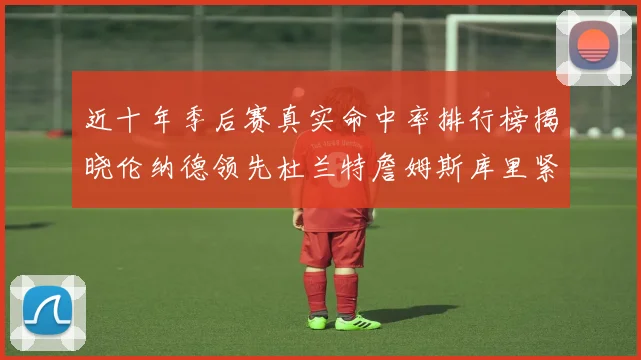 近十年季后赛真实命中率排行榜揭晓伦纳德领先杜兰特詹姆斯库里紧随其后