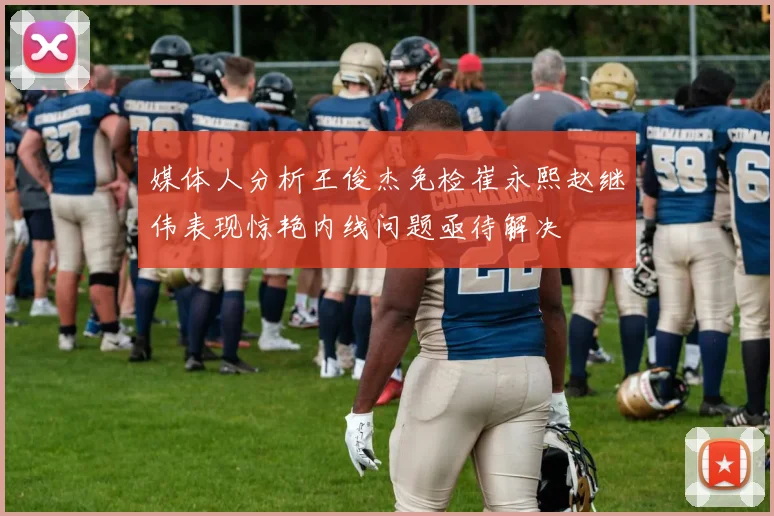 媒体人分析王俊杰免检崔永熙赵继伟表现惊艳内线问题亟待解决