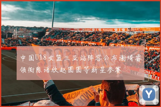 中国U18女篮三亚站阵容公布谢琦睿领衔陈语欣赵圆圆等新星参赛
